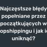 Najczęstsze błędy popełniane przez początkujących w dropshippingu i jak ich uniknąć?